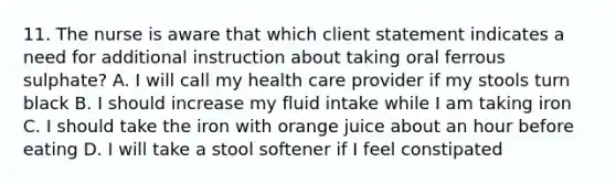 11. The nurse is aware that which client statement indicates a need for additional instruction about taking oral ferrous sulphate? A. I will call my health care provider if my stools turn black B. I should increase my fluid intake while I am taking iron C. I should take the iron with orange juice about an hour before eating D. I will take a stool softener if I feel constipated