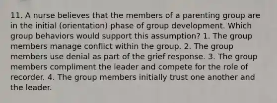 11. A nurse believes that the members of a parenting group are in the initial (orientation) phase of group development. Which group behaviors would support this assumption? 1. The group members manage conflict within the group. 2. The group members use denial as part of the grief response. 3. The group members compliment the leader and compete for the role of recorder. 4. The group members initially trust one another and the leader.