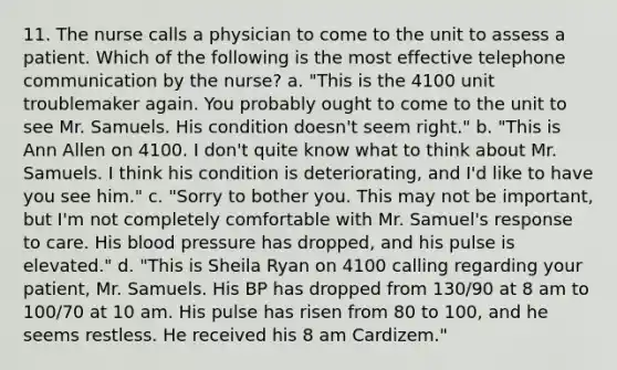 11. The nurse calls a physician to come to the unit to assess a patient. Which of the following is the most effective telephone communication by the nurse? a. "This is the 4100 unit troublemaker again. You probably ought to come to the unit to see Mr. Samuels. His condition doesn't seem right." b. "This is Ann Allen on 4100. I don't quite know what to think about Mr. Samuels. I think his condition is deteriorating, and I'd like to have you see him." c. "Sorry to bother you. This may not be important, but I'm not completely comfortable with Mr. Samuel's response to care. His blood pressure has dropped, and his pulse is elevated." d. "This is Sheila Ryan on 4100 calling regarding your patient, Mr. Samuels. His BP has dropped from 130/90 at 8 am to 100/70 at 10 am. His pulse has risen from 80 to 100, and he seems restless. He received his 8 am Cardizem."