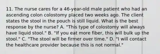 11. The nurse cares for a 46-year-old male patient who had an ascending colon colostomy placed two weeks ago. The client states the stool in the pouch is still liquid. What is the best response by the nurse? A. "This type of colostomy will always have liquid stool." B. "If you eat more fiber, this will bulk up the stool." C. "The stool will be firmer over time." D. "I will contact the healthcare provider because this is not normal."