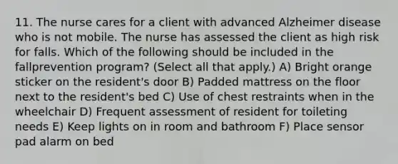 11. The nurse cares for a client with advanced Alzheimer disease who is not mobile. The nurse has assessed the client as high risk for falls. Which of the following should be included in the fallprevention program? (Select all that apply.) A) Bright orange sticker on the resident's door B) Padded mattress on the floor next to the resident's bed C) Use of chest restraints when in the wheelchair D) Frequent assessment of resident for toileting needs E) Keep lights on in room and bathroom F) Place sensor pad alarm on bed