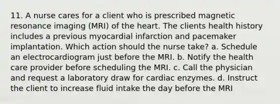 11. A nurse cares for a client who is prescribed magnetic resonance imaging (MRI) of the heart. The clients health history includes a previous myocardial infarction and pacemaker implantation. Which action should the nurse take? a. Schedule an electrocardiogram just before the MRI. b. Notify the health care provider before scheduling the MRI. c. Call the physician and request a laboratory draw for cardiac enzymes. d. Instruct the client to increase fluid intake the day before the MRI