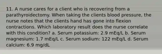 11. A nurse cares for a client who is recovering from a parathyroidectomy. When taking the clients blood pressure, the nurse notes that the clients hand has gone into flexion contractions. Which laboratory result does the nurse correlate with this condition? a. Serum potassium: 2.9 mEq/L b. Serum magnesium: 1.7 mEq/L c. Serum sodium: 122 mEq/L d. Serum calcium: 6.9 mg/dL