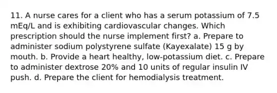 11. A nurse cares for a client who has a serum potassium of 7.5 mEq/L and is exhibiting cardiovascular changes. Which prescription should the nurse implement first? a. Prepare to administer sodium polystyrene sulfate (Kayexalate) 15 g by mouth. b. Provide a heart healthy, low-potassium diet. c. Prepare to administer dextrose 20% and 10 units of regular insulin IV push. d. Prepare the client for hemodialysis treatment.