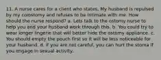 11. A nurse cares for a client who states, My husband is repulsed by my colostomy and refuses to be intimate with me. How should the nurse respond? a. Lets talk to the ostomy nurse to help you and your husband work through this. b. You could try to wear longer lingerie that will better hide the ostomy appliance. c. You should empty the pouch first so it will be less noticeable for your husband. d. If you are not careful, you can hurt the stoma if you engage in sexual activity.