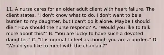 11. A nurse cares for an older adult client with heart failure. The client states, "I don't know what to do. I don't want to be a burden to my daughter, but I can't do it alone. Maybe I should die." How should the nurse respond? A. "Would you like to talk more about this?" B. "You are lucky to have such a devoted daughter." C. "It is normal to feel as though you are a burden." D. "Would you like to meet with the chaplain?"