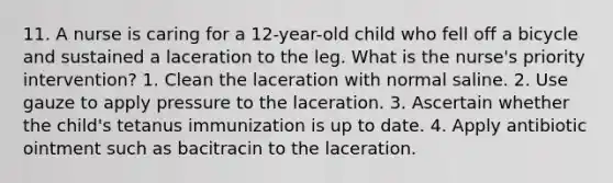 11. A nurse is caring for a 12-year-old child who fell off a bicycle and sustained a laceration to the leg. What is the nurse's priority intervention? 1. Clean the laceration with normal saline. 2. Use gauze to apply pressure to the laceration. 3. Ascertain whether the child's tetanus immunization is up to date. 4. Apply antibiotic ointment such as bacitracin to the laceration.