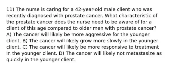 11) The nurse is caring for a 42-year-old male client who was recently diagnosed with prostate cancer. What characteristic of the prostate cancer does the nurse need to be aware of for a client of this age compared to older men with prostate cancer? A) The cancer will likely be more aggressive for the younger client. B) The cancer will likely grow more slowly in the younger client. C) The cancer will likely be more responsive to treatment in the younger client. D) The cancer will likely not metastasize as quickly in the younger client.