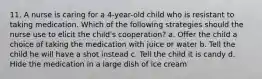 11. A nurse is caring for a 4-year-old child who is resistant to taking medication. Which of the following strategies should the nurse use to elicit the child's cooperation? a. Offer the child a choice of taking the medication with juice or water b. Tell the child he will have a shot instead c. Tell the child it is candy d. Hide the medication in a large dish of ice cream