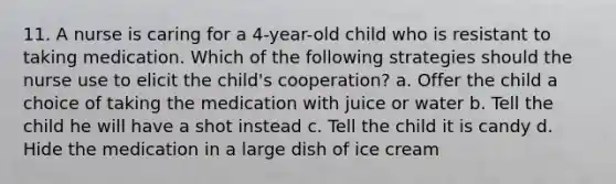 11. A nurse is caring for a 4-year-old child who is resistant to taking medication. Which of the following strategies should the nurse use to elicit the child's cooperation? a. Offer the child a choice of taking the medication with juice or water b. Tell the child he will have a shot instead c. Tell the child it is candy d. Hide the medication in a large dish of ice cream