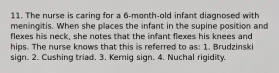 11. The nurse is caring for a 6-month-old infant diagnosed with meningitis. When she places the infant in the supine position and flexes his neck, she notes that the infant flexes his knees and hips. The nurse knows that this is referred to as: 1. Brudzinski sign. 2. Cushing triad. 3. Kernig sign. 4. Nuchal rigidity.