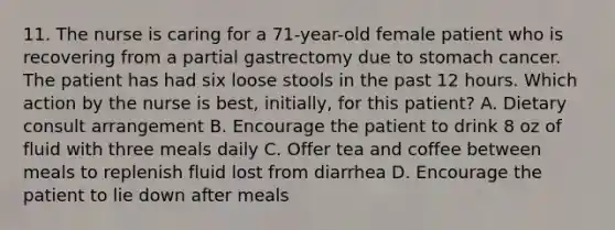 11. The nurse is caring for a 71-year-old female patient who is recovering from a partial gastrectomy due to stomach cancer. The patient has had six loose stools in the past 12 hours. Which action by the nurse is best, initially, for this patient? A. Dietary consult arrangement B. Encourage the patient to drink 8 oz of fluid with three meals daily C. Offer tea and coffee between meals to replenish fluid lost from diarrhea D. Encourage the patient to lie down after meals