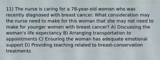 11) The nurse is caring for a 78-year-old woman who was recently diagnosed with breast cancer. What consideration may the nurse need to make for this woman that she may not need to make for younger women with breast cancer? A) Discussing the woman's life expectancy B) Arranging transportation to appointments C) Ensuring the woman has adequate emotional support D) Providing teaching related to breast-conservation treatments