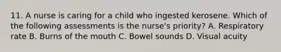 11. A nurse is caring for a child who ingested kerosene. Which of the following assessments is the nurse's priority? A. Respiratory rate B. Burns of the mouth C. Bowel sounds D. Visual acuity