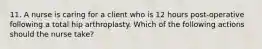 11. A nurse is caring for a client who is 12 hours post-operative following a total hip arthroplasty. Which of the following actions should the nurse take?