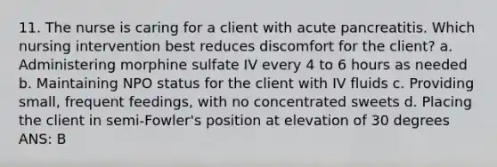 11. The nurse is caring for a client with acute pancreatitis. Which nursing intervention best reduces discomfort for the client? a. Administering morphine sulfate IV every 4 to 6 hours as needed b. Maintaining NPO status for the client with IV fluids c. Providing small, frequent feedings, with no concentrated sweets d. Placing the client in semi-Fowler's position at elevation of 30 degrees ANS: B