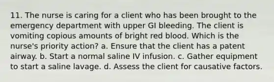 11. The nurse is caring for a client who has been brought to the emergency department with upper GI bleeding. The client is vomiting copious amounts of bright red blood. Which is the nurse's priority action? a. Ensure that the client has a patent airway. b. Start a normal saline IV infusion. c. Gather equipment to start a saline lavage. d. Assess the client for causative factors.