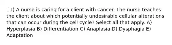 11) A nurse is caring for a client with cancer. The nurse teaches the client about which potentially undesirable cellular alterations that can occur during the cell cycle? Select all that apply. A) Hyperplasia B) Differentiation C) Anaplasia D) Dysphagia E) Adaptation