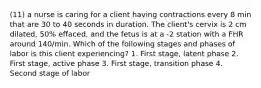 (11) a nurse is caring for a client having contractions every 8 min that are 30 to 40 seconds in duration. The client's cervix is 2 cm dilated, 50% effaced, and the fetus is at a -2 station with a FHR around 140/min. Which of the following stages and phases of labor is this client experiencing? 1. First stage, latent phase 2. First stage, active phase 3. First stage, transition phase 4. Second stage of labor