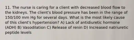 11. The nurse is caring for a client with decreased blood flow to the kidneys. The client's blood pressure has been in the range of 150/100 mm Hg for several days. What is the most likely cause of this client's hypertension? A) Lack of antidiuretic hormone (ADH) B) Vasodilation C) Release of renin D) Increased natriuretic peptide levels