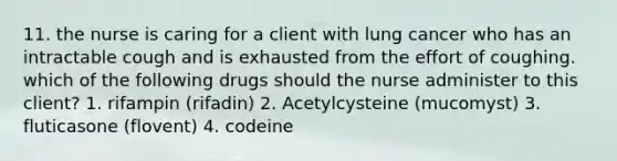 11. the nurse is caring for a client with lung cancer who has an intractable cough and is exhausted from the effort of coughing. which of the following drugs should the nurse administer to this client? 1. rifampin (rifadin) 2. Acetylcysteine (mucomyst) 3. fluticasone (flovent) 4. codeine