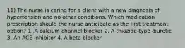 11) The nurse is caring for a client with a new diagnosis of hypertension and no other conditions. Which medication prescription should the nurse anticipate as the first treatment option? 1. A calcium channel blocker 2. A thiazide-type diuretic 3. An ACE inhibitor 4. A beta blocker