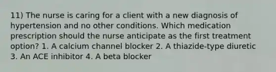 11) The nurse is caring for a client with a new diagnosis of hypertension and no other conditions. Which medication prescription should the nurse anticipate as the first treatment option? 1. A calcium channel blocker 2. A thiazide-type diuretic 3. An ACE inhibitor 4. A beta blocker