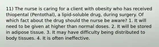 11) The nurse is caring for a client with obesity who has received thiopental (Pentothal), a lipid-soluble drug, during surgery. Of which fact about the drug should the nurse be aware? 1. It will need to be given at higher than normal doses. 2. It will be stored in adipose tissue. 3. It may have difficulty being distributed to body tissues. 4. It is often ineffective.