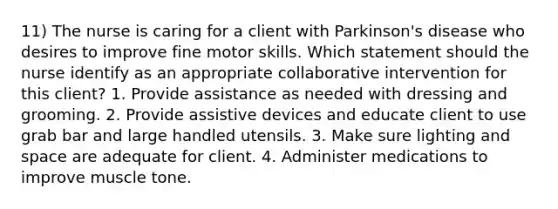 11) The nurse is caring for a client with Parkinson's disease who desires to improve fine motor skills. Which statement should the nurse identify as an appropriate collaborative intervention for this client? 1. Provide assistance as needed with dressing and grooming. 2. Provide assistive devices and educate client to use grab bar and large handled utensils. 3. Make sure lighting and space are adequate for client. 4. Administer medications to improve muscle tone.