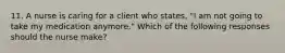 11. A nurse is caring for a client who states, "I am not going to take my medication anymore." Which of the following responses should the nurse make?