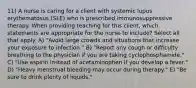 11) A nurse is caring for a client with systemic lupus erythematosus (SLE) who is prescribed immunosuppressive therapy. When providing teaching for this client, which statements are appropriate for the nurse to include? Select all that apply. A) "Avoid large crowds and situations that increase your exposure to infection." B) "Report any cough or difficulty breathing to the physician if you are taking cyclophosphamide." C) "Use aspirin instead of acetaminophen if you develop a fever." D) "Heavy menstrual bleeding may occur during therapy." E) "Be sure to drink plenty of liquids."