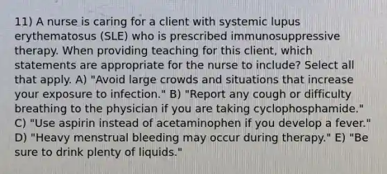 11) A nurse is caring for a client with systemic lupus erythematosus (SLE) who is prescribed immunosuppressive therapy. When providing teaching for this client, which statements are appropriate for the nurse to include? Select all that apply. A) "Avoid large crowds and situations that increase your exposure to infection." B) "Report any cough or difficulty breathing to the physician if you are taking cyclophosphamide." C) "Use aspirin instead of acetaminophen if you develop a fever." D) "Heavy menstrual bleeding may occur during therapy." E) "Be sure to drink plenty of liquids."