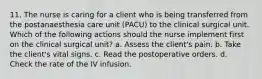 11. The nurse is caring for a client who is being transferred from the postanaesthesia care unit (PACU) to the clinical surgical unit. Which of the following actions should the nurse implement first on the clinical surgical unit? a. Assess the client's pain. b. Take the client's vital signs. c. Read the postoperative orders. d. Check the rate of the IV infusion.