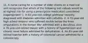 11. A nurse caring for a number of older clients on a med ical unit recognizes that which of the following indi viduals would be at highest risk for using a prescription medication considered inappropriate? 1. A 60-year-old college professor recently diagnosed with diabetes admitted with cellulitis. 2. A 72-year-old high school dropout who suffered double below-the-knee amputations in the Korean War admitted with a decubitus ulcer. A 76-year-old retired lawyer with a history of hypertension and chronic renal failure admitted for dehydration. 4. An 81-year-old retired teacher with a history of colorectal cancer admitted for a colonoscopy.