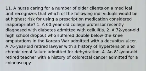 11. A nurse caring for a number of older clients on a med ical unit recognizes that which of the following indi viduals would be at highest risk for using a prescription medication considered inappropriate? 1. A 60-year-old college professor recently diagnosed with diabetes admitted with cellulitis. 2. A 72-year-old high school dropout who suffered double below-the-knee amputations in the Korean War admitted with a decubitus ulcer. A 76-year-old retired lawyer with a history of hypertension and chronic renal failure admitted for dehydration. 4. An 81-year-old retired teacher with a history of colorectal cancer admitted for a colonoscopy.