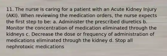 11. The nurse is caring for a patient with an Acute Kidney Injury (AKI). When reviewing the medication orders, the nurse expects the first step to be: a. Administer the prescribed diuretics b. Monitor the concentration of medication eliminated through the kidneys c. Decrease the dose or frequency of administration of medications eliminated through the kidney d. Stop all nephrotoxic medications