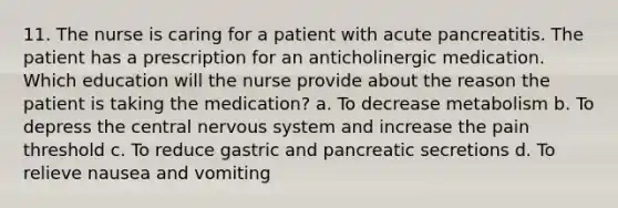 11. The nurse is caring for a patient with acute pancreatitis. The patient has a prescription for an anticholinergic medication. Which education will the nurse provide about the reason the patient is taking the medication? a. To decrease metabolism b. To depress the central nervous system and increase the pain threshold c. To reduce gastric and pancreatic secretions d. To relieve nausea and vomiting