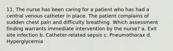 11. The nurse has been caring for a patient who has had a central venous catheter in place. The patient complains of sudden chest pain and difficulty breathing. Which assessment finding warrants immediate intervention by the nurse? a. Exit site infection b. Catheter-related sepsis c. Pneumothorax d. Hyperglycemia