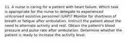 11. A nurse is caring for a patient with heart failure. Which task is appropriate for the nurse to delegate to experienced unlicensed assistive personnel (UAP)? Monitor for shortness of breath or fatigue after ambulation. Instruct the patient about the need to alternate activity and rest. Obtain the patient's blood pressure and pulse rate after ambulation. Determine whether the patient is ready to increase the activity level.