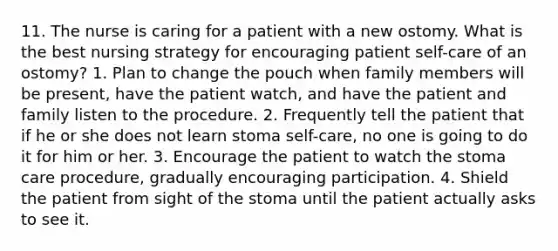 11. The nurse is caring for a patient with a new ostomy. What is the best nursing strategy for encouraging patient self-care of an ostomy? 1. Plan to change the pouch when family members will be present, have the patient watch, and have the patient and family listen to the procedure. 2. Frequently tell the patient that if he or she does not learn stoma self-care, no one is going to do it for him or her. 3. Encourage the patient to watch the stoma care procedure, gradually encouraging participation. 4. Shield the patient from sight of the stoma until the patient actually asks to see it.