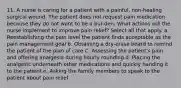 11. A nurse is caring for a patient with a painful, non-healing surgical wound. The patient does not request pain medication because they do not want to be a bur-den. What actions will the nurse implement to improve pain relief? Select all that apply. a. Reestablishing the pain level the patient finds acceptable as the pain management goal b. Obtaining a dry-erase board to remind the patient of the plan of care C. Assessing the patient's pain and offering analgesia during hourly rounding d. Placing the analgesic underneath other medications and quickly handing it to the patient e. Asking the family members to speak to the patient about pain relief