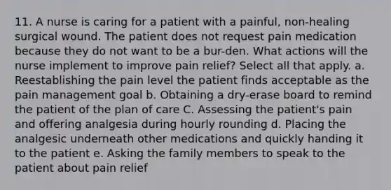 11. A nurse is caring for a patient with a painful, non-healing surgical wound. The patient does not request pain medication because they do not want to be a bur-den. What actions will the nurse implement to improve pain relief? Select all that apply. a. Reestablishing the pain level the patient finds acceptable as the pain management goal b. Obtaining a dry-erase board to remind the patient of the plan of care C. Assessing the patient's pain and offering analgesia during hourly rounding d. Placing the analgesic underneath other medications and quickly handing it to the patient e. Asking the family members to speak to the patient about pain relief