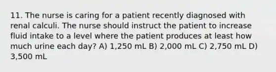 11. The nurse is caring for a patient recently diagnosed with renal calculi. The nurse should instruct the patient to increase fluid intake to a level where the patient produces at least how much urine each day? A) 1,250 mL B) 2,000 mL C) 2,750 mL D) 3,500 mL