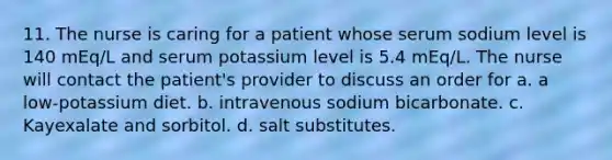 11. The nurse is caring for a patient whose serum sodium level is 140 mEq/L and serum potassium level is 5.4 mEq/L. The nurse will contact the patient's provider to discuss an order for a. a low-potassium diet. b. intravenous sodium bicarbonate. c. Kayexalate and sorbitol. d. salt substitutes.