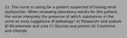 11. The nurse is caring for a patient suspected of having renal dysfunction. When reviewing laboratory results for this patient, the nurse interprets the presence of which substances in the urine as most suggestive of pathology? A) Potassium and sodium B) Bicarbonate and urea C) Glucose and protein D) Creatinine and chloride