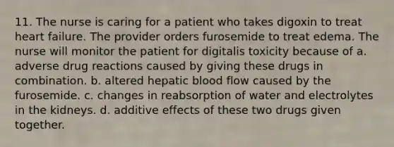 11. The nurse is caring for a patient who takes digoxin to treat heart failure. The provider orders furosemide to treat edema. The nurse will monitor the patient for digitalis toxicity because of a. adverse drug reactions caused by giving these drugs in combination. b. altered hepatic blood flow caused by the furosemide. c. changes in reabsorption of water and electrolytes in the kidneys. d. additive effects of these two drugs given together.