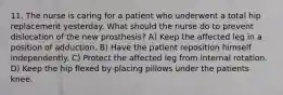 11. The nurse is caring for a patient who underwent a total hip replacement yesterday. What should the nurse do to prevent dislocation of the new prosthesis? A) Keep the affected leg in a position of adduction. B) Have the patient reposition himself independently. C) Protect the affected leg from internal rotation. D) Keep the hip flexed by placing pillows under the patients knee.