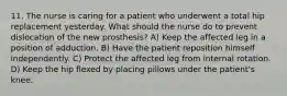 11. The nurse is caring for a patient who underwent a total hip replacement yesterday. What should the nurse do to prevent dislocation of the new prosthesis? A) Keep the affected leg in a position of adduction. B) Have the patient reposition himself independently. C) Protect the affected leg from internal rotation. D) Keep the hip flexed by placing pillows under the patient's knee.