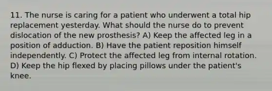 11. The nurse is caring for a patient who underwent a total hip replacement yesterday. What should the nurse do to prevent dislocation of the new prosthesis? A) Keep the affected leg in a position of adduction. B) Have the patient reposition himself independently. C) Protect the affected leg from internal rotation. D) Keep the hip flexed by placing pillows under the patient's knee.