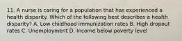 11. A nurse is caring for a population that has experienced a health disparity. Which of the following best describes a health disparity? A. Low childhood immunization rates B. High dropout rates C. Unemployment D. Income below poverty level